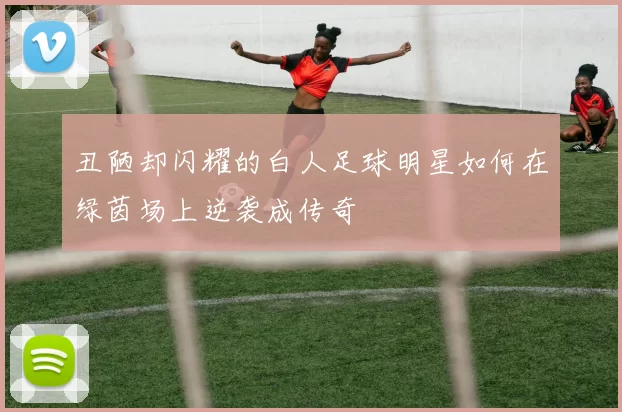 丑陋却闪耀的白人足球明星如何在绿茵场上逆袭成传奇