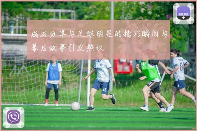 成龙分享与足球明星的精彩瞬间与幕后故事引发热议