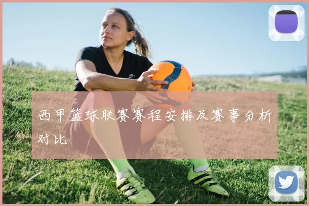 西甲篮球联赛赛程安排及赛事分析对比