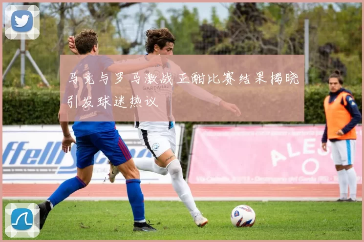 马竞与罗马激战正酣比赛结果揭晓引发球迷热议