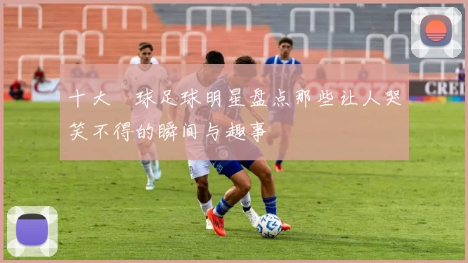 十大囧球足球明星盘点那些让人哭笑不得的瞬间与趣事