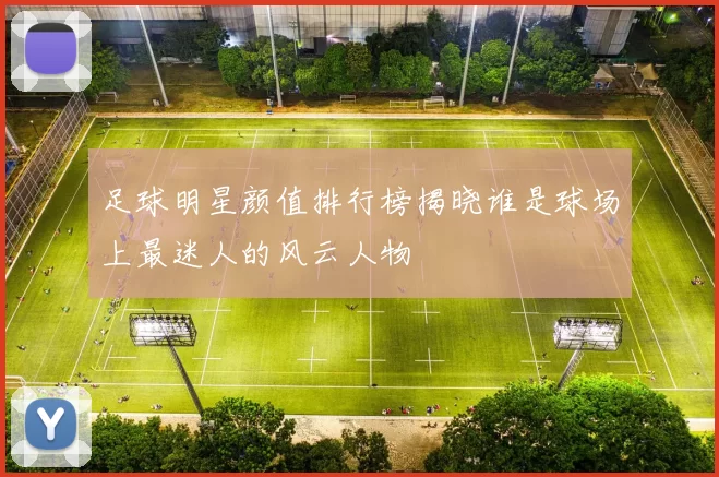 足球明星颜值排行榜揭晓谁是球场上最迷人的风云人物