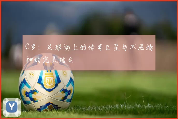 C罗：足球场上的传奇巨星与不屈精神的完美结合