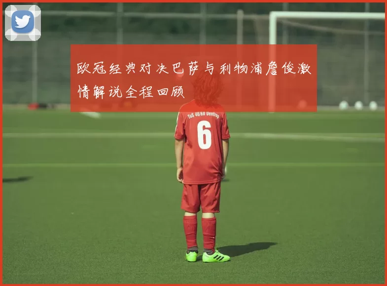 欧冠经典对决巴萨与利物浦詹俊激情解说全程回顾