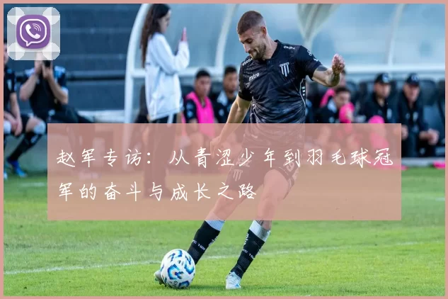 赵军专访：从青涩少年到羽毛球冠军的奋斗与成长之路