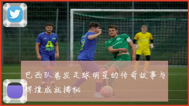 巴西队卷发足球明星的传奇故事与辉煌成就揭秘