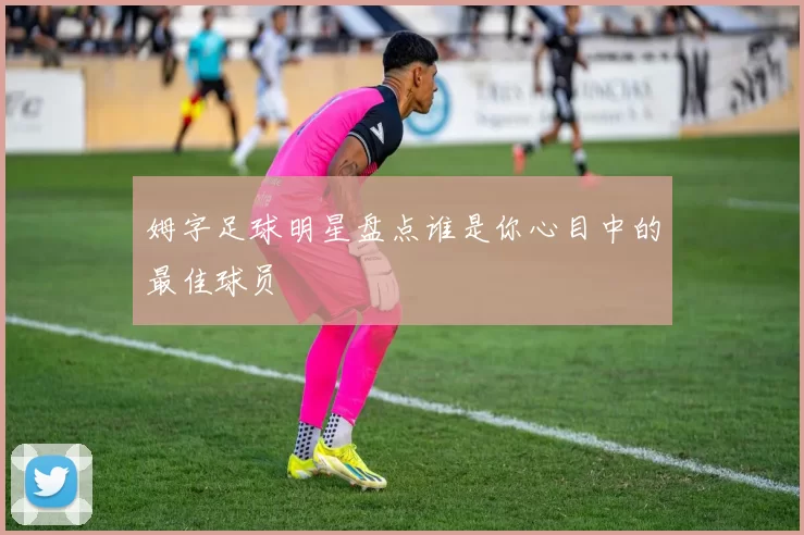 姆字足球明星盘点谁是你心目中的最佳球员