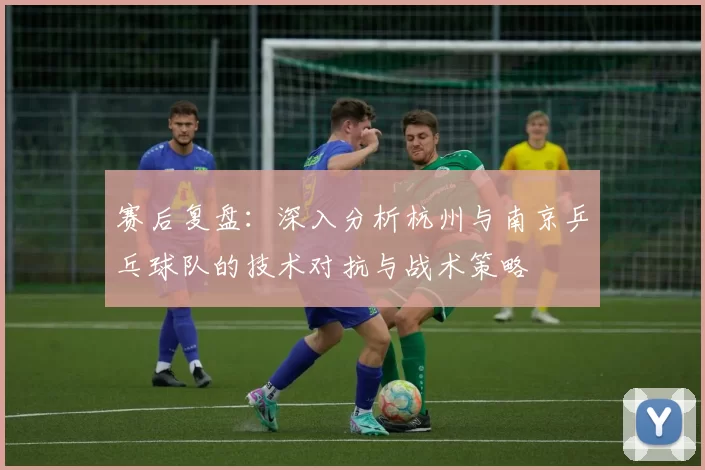 赛后复盘：深入分析杭州与南京乒乓球队的技术对抗与战术策略