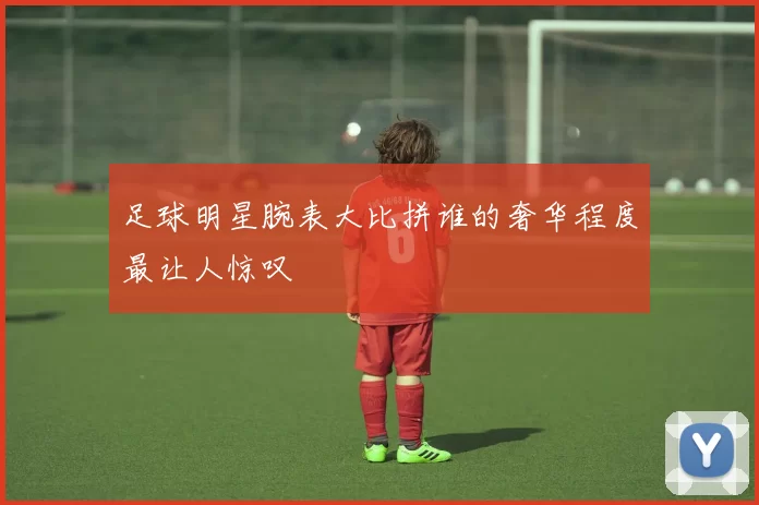 足球明星腕表大比拼谁的奢华程度最让人惊叹