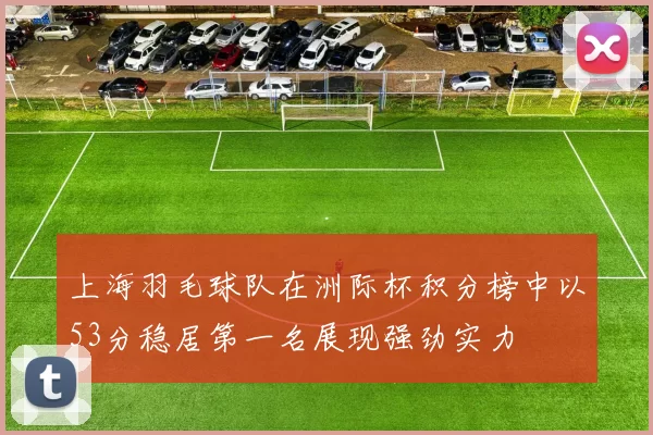 上海羽毛球队在洲际杯积分榜中以53分稳居第一名展现强劲实力