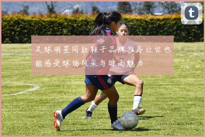 足球明星同款鞋子品牌推荐让你也能感受球场风采与时尚魅力