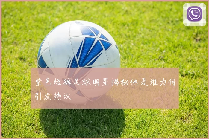 紫色短裤足球明星揭秘他是谁为何引发热议