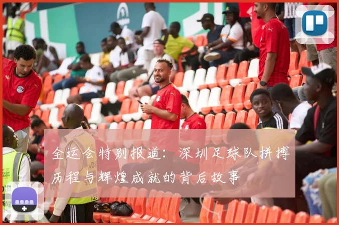 全运会特别报道：深圳足球队拼搏历程与辉煌成就的背后故事