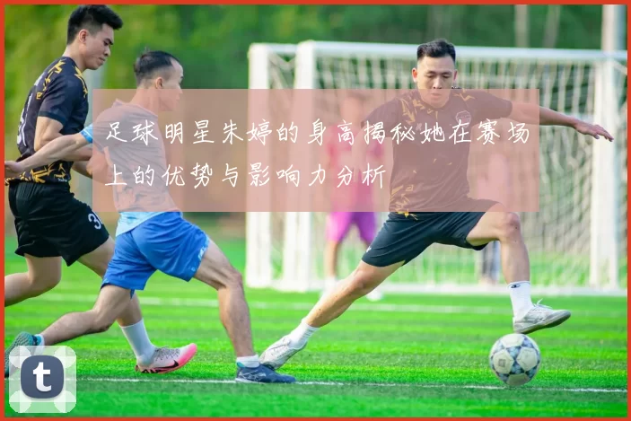 足球明星朱婷的身高揭秘她在赛场上的优势与影响力分析