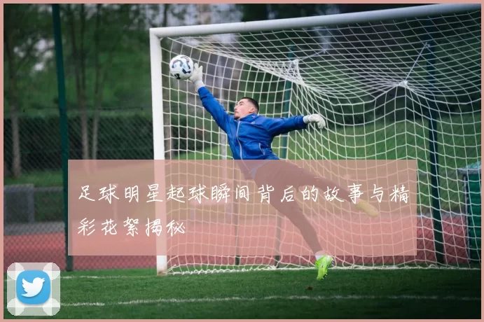 足球明星起球瞬间背后的故事与精彩花絮揭秘