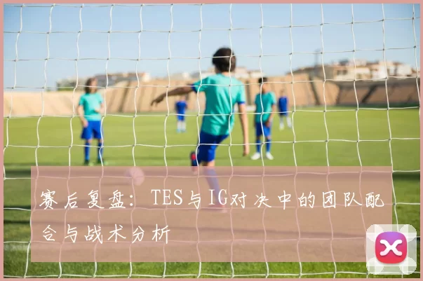 赛后复盘：TES与IG对决中的团队配合与战术分析