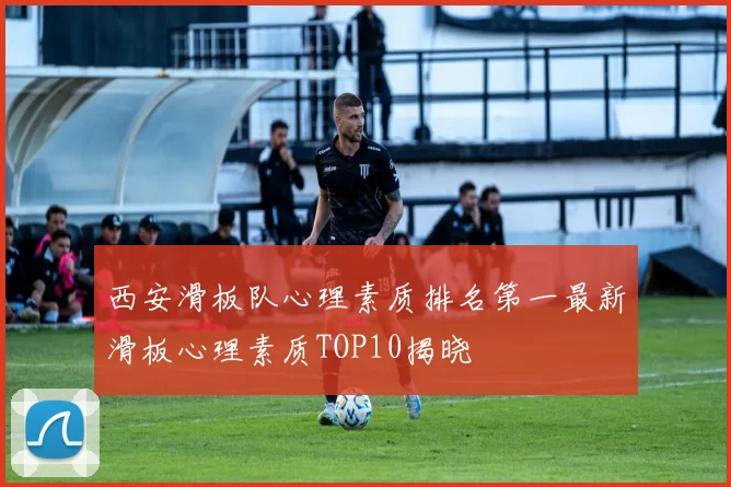 西安滑板队心理素质排名第一最新滑板心理素质TOP10揭晓