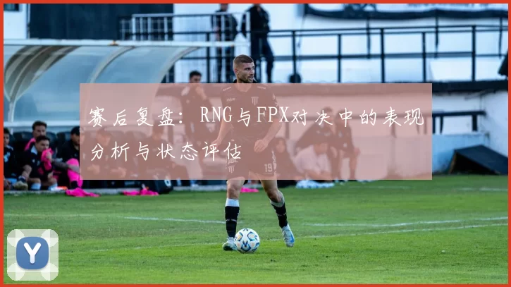 赛后复盘：RNG与FPX对决中的表现分析与状态评估