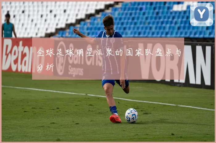 全球足球明星汇聚的国家队盘点与分析