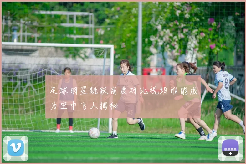 足球明星跳跃高度对比视频谁能成为空中飞人揭秘