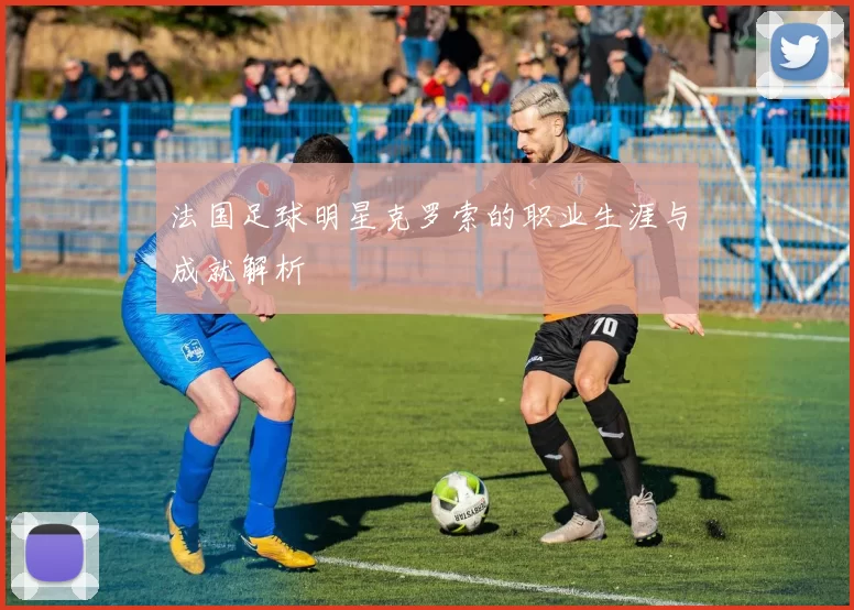 法国足球明星克罗索的职业生涯与成就解析