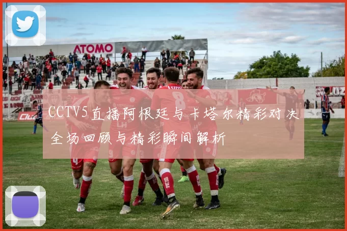 CCTV5直播阿根廷与卡塔尔精彩对决全场回顾与精彩瞬间解析