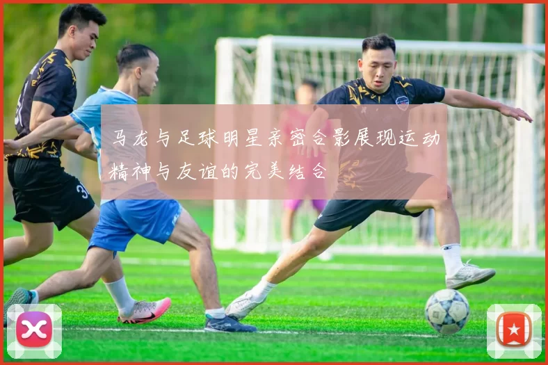 马龙与足球明星亲密合影展现运动精神与友谊的完美结合