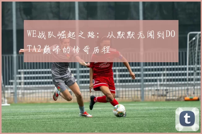 WE战队崛起之路：从默默无闻到DOTA2巅峰的传奇历程