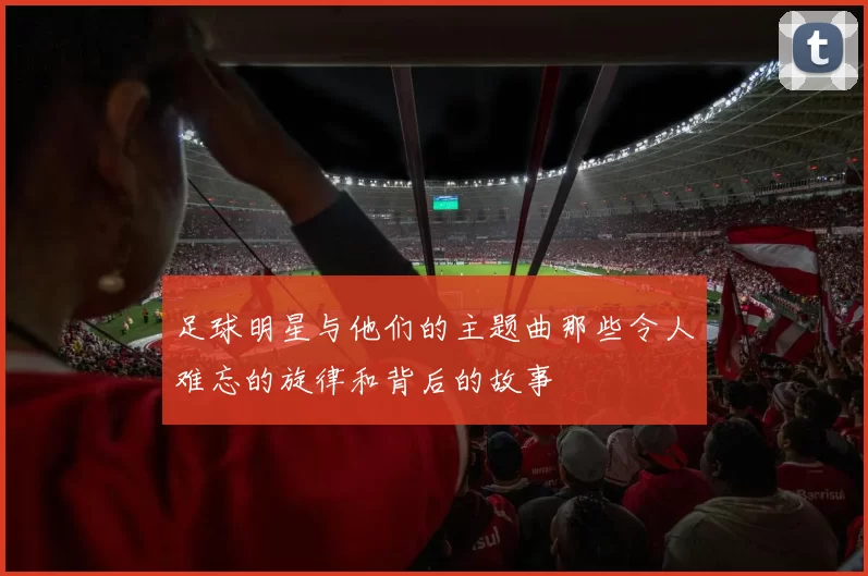 足球明星与他们的主题曲那些令人难忘的旋律和背后的故事