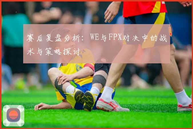 赛后复盘分析：WE与FPX对决中的战术与策略探讨