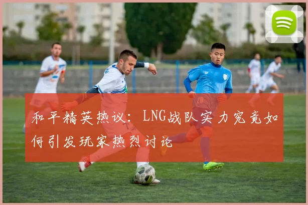 和平精英热议：LNG战队实力究竟如何引发玩家热烈讨论