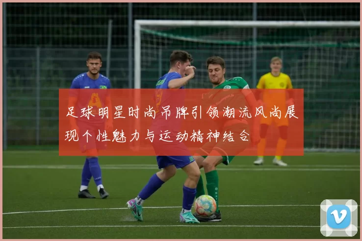 足球明星时尚吊牌引领潮流风尚展现个性魅力与运动精神结合