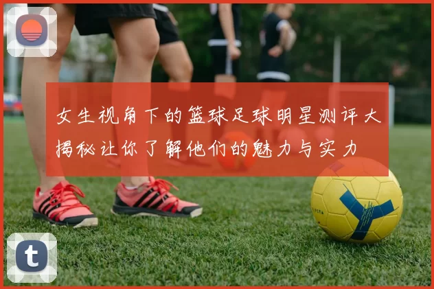 女生视角下的篮球足球明星测评大揭秘让你了解他们的魅力与实力
