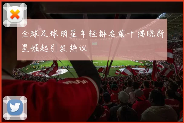 全球足球明星年轻排名前十揭晓新星崛起引发热议