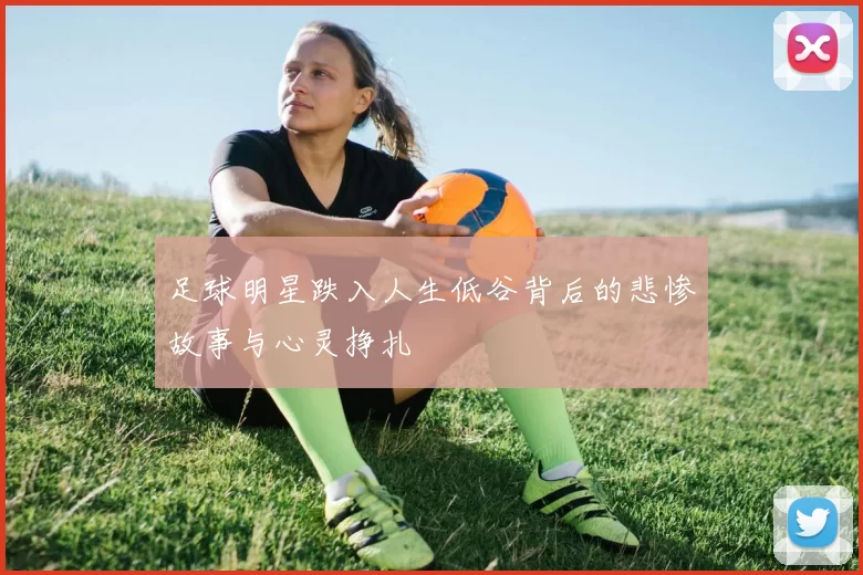 足球明星跌入人生低谷背后的悲惨故事与心灵挣扎