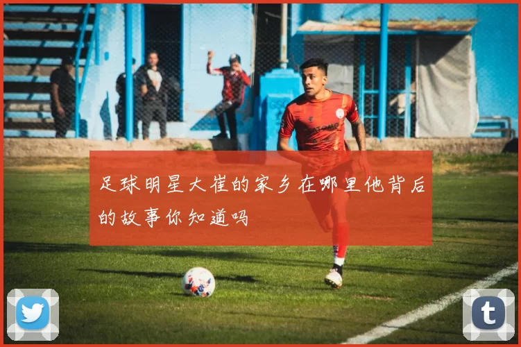 足球明星大崔的家乡在哪里他背后的故事你知道吗
