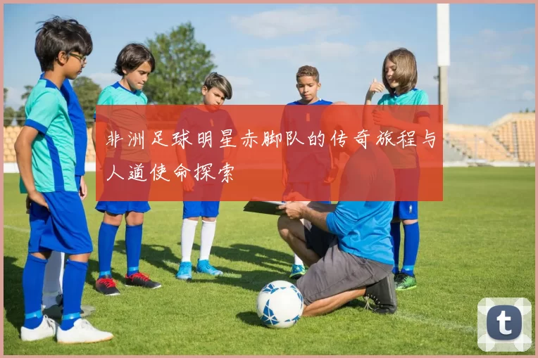 非洲足球明星赤脚队的传奇旅程与人道使命探索