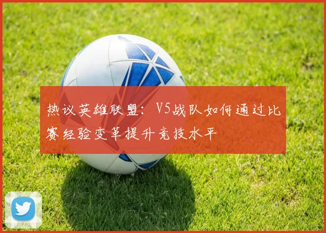 热议英雄联盟：V5战队如何通过比赛经验变革提升竞技水平