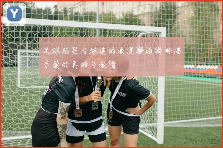 足球明星与球迷的浪漫邂逅瞬间揭示爱的真谛与激情