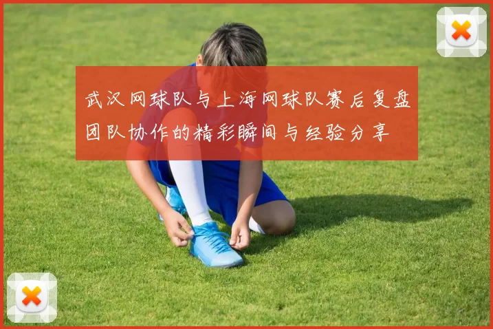 武汉网球队与上海网球队赛后复盘团队协作的精彩瞬间与经验分享
