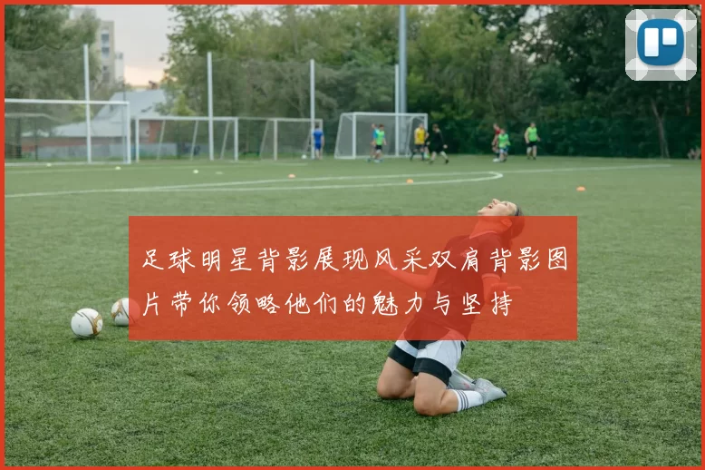 足球明星背影展现风采双肩背影图片带你领略他们的魅力与坚持