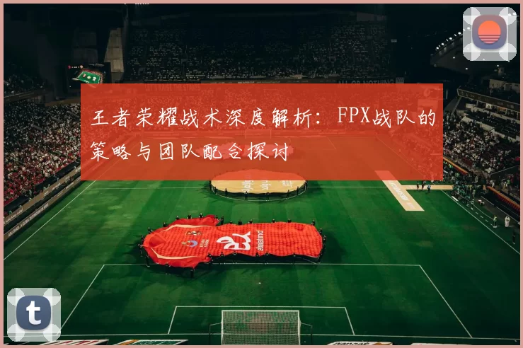 王者荣耀战术深度解析：FPX战队的策略与团队配合探讨