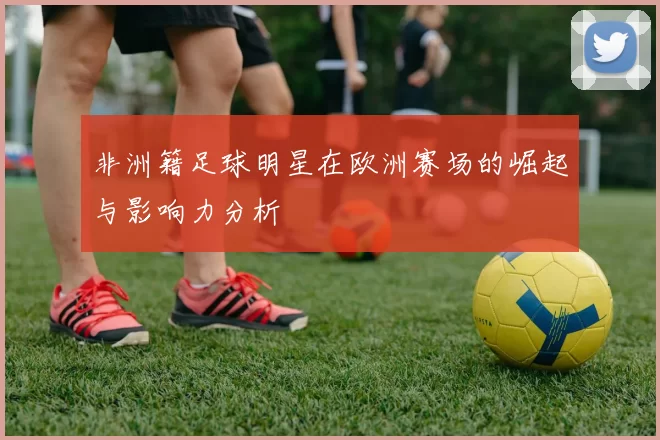 非洲籍足球明星在欧洲赛场的崛起与影响力分析