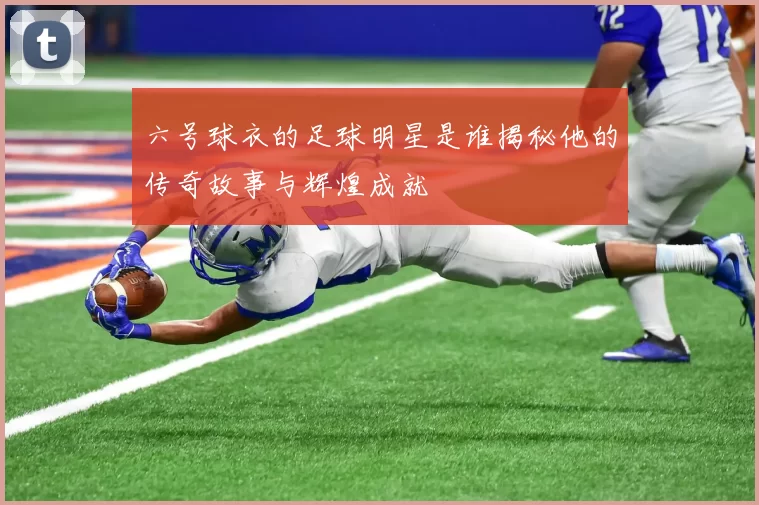 六号球衣的足球明星是谁揭秘他的传奇故事与辉煌成就