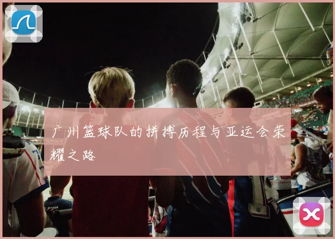 广州篮球队的拼搏历程与亚运会荣耀之路