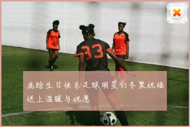 鹿晗生日快乐足球明星们齐聚祝福送上温暖与祝愿