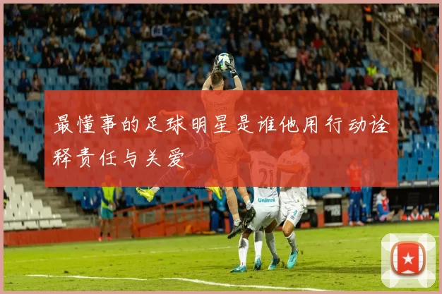 最懂事的足球明星是谁他用行动诠释责任与关爱