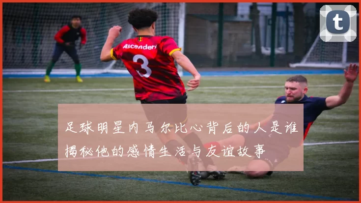 足球明星内马尔比心背后的人是谁揭秘他的感情生活与友谊故事