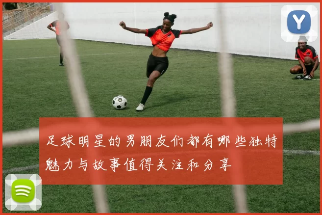 足球明星的男朋友们都有哪些独特魅力与故事值得关注和分享