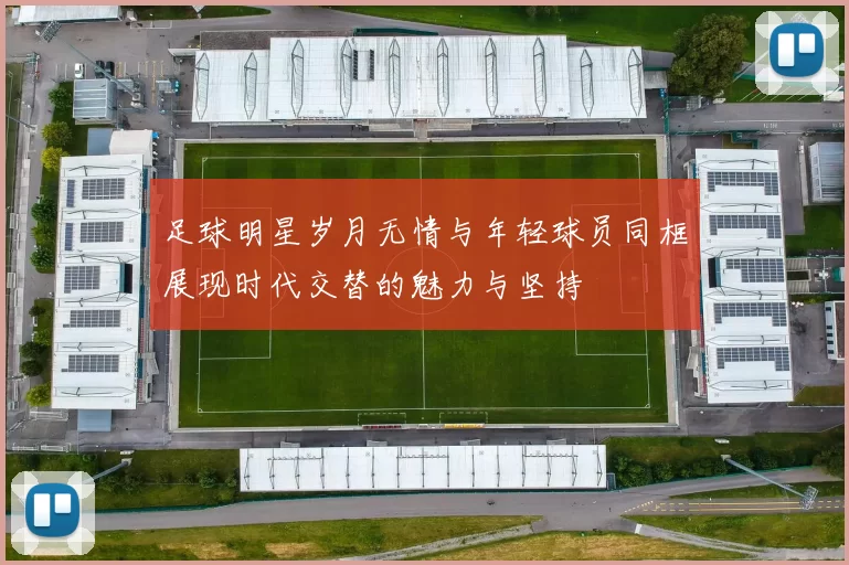 足球明星岁月无情与年轻球员同框展现时代交替的魅力与坚持